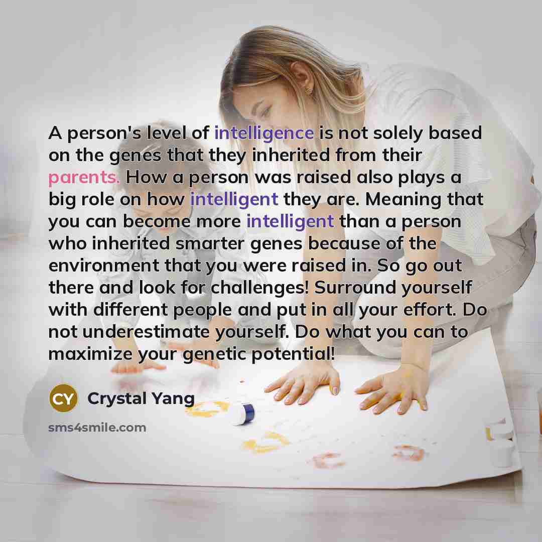 “A person's level of intelligence is not solely based on the genes that they inherited from their parents. How a person was raised also plays a big role on how intelligent they are. Meaning that you can become more intelligent than a person who inherited smarter genes because of the environment…” quote by Crystal Yang