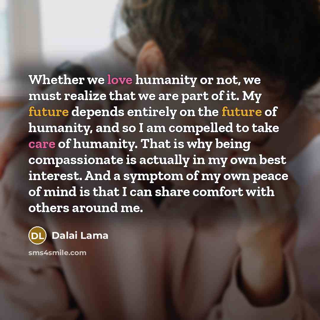 “Whether we love humanity or not, we must realize that we are part of it. My future depends entirely on the future of humanity, and so I am compelled to take care of humanity. That is why being compassionate is actually in my own best interest. And a symptom of my own peace of mind is that I can…” quote by Dalai Lama