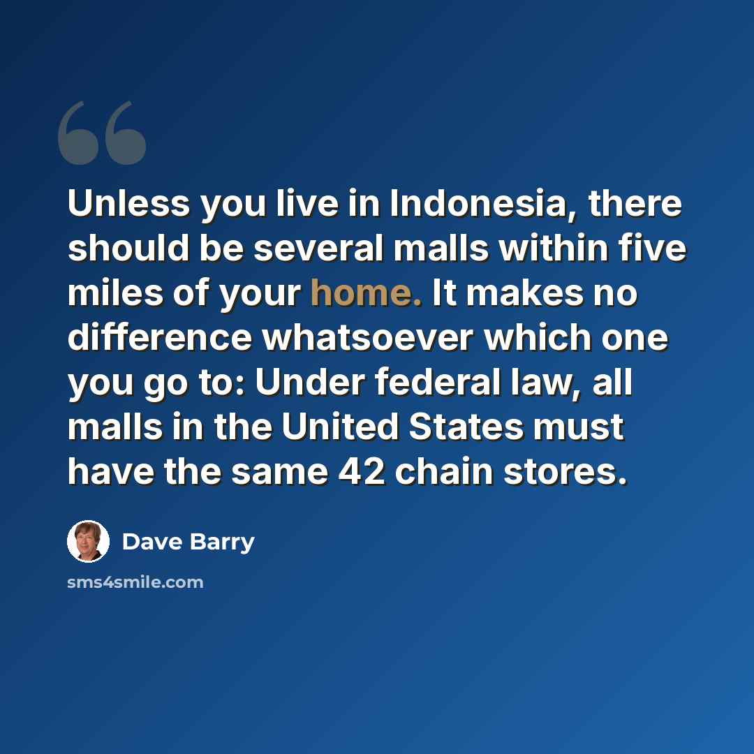 “Unless you live in Indonesia, there should be several malls within five miles of your home. It makes no difference whatsoever which one you go to: Under federal law, all malls in the United States must have the same 42 chain stores.” quote by Dave Barry