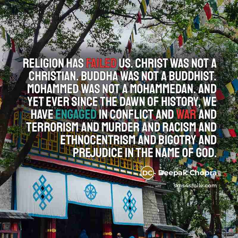 “Religion has failed us. Christ was not a Christian. Buddha was not a Buddhist. Mohammed was not a Mohammedan. And yet ever since the dawn of history, we have engaged in conflict and war and terrorism and murder and racism and ethnocentrism and bigotry and prejudice in the name of God.” quote by Deepak Chopra
