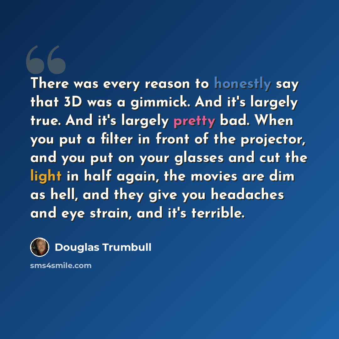 “There was every reason to honestly say that 3D was a gimmick. And it's largely true. And it's largely pretty bad. When you put a filter in front of the projector, and you put on your glasses and cut the light in half again, the movies are dim as hell, and they give you headaches and eye strain…” quote by Douglas Trumbull