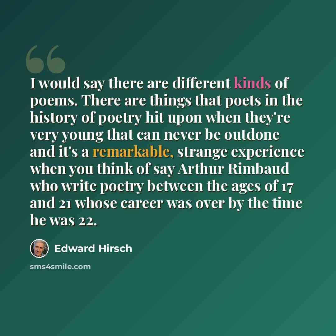 “I would say there are different kinds of poems. There are things that poets in the history of poetry hit upon when they're very young that can never be outdone and it's a remarkable, strange experience when you think of say Arthur Rimbaud who write poetry between the ages of 17 and 21 whose career…” quote by Edward Hirsch
