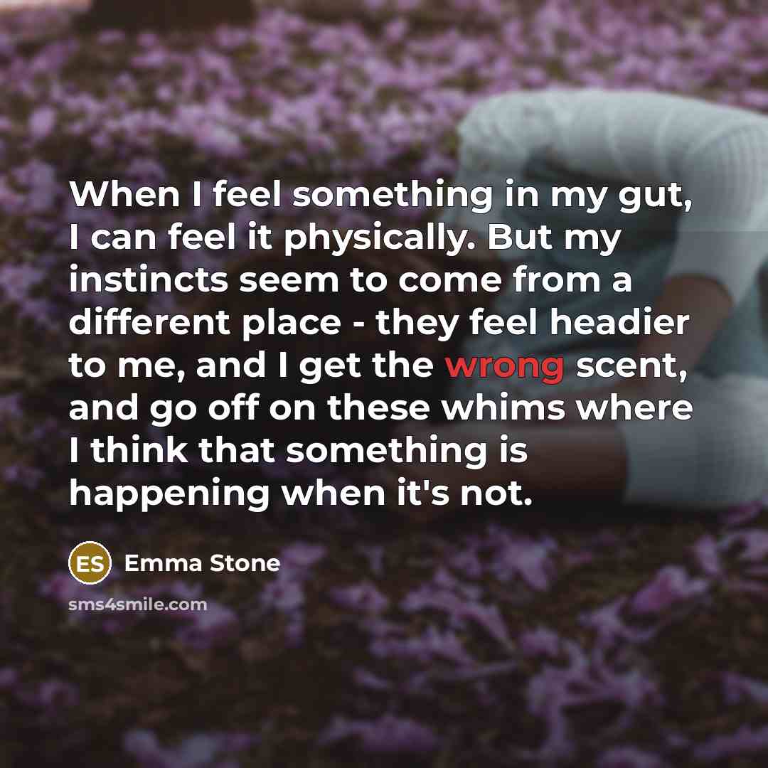 “When I feel something in my gut, I can feel it physically. But my instincts seem to come from a different place - they feel headier to me, and I get the wrong scent, and go off on these whims where I think that something is happening when it's not.” quote by Emma Stone