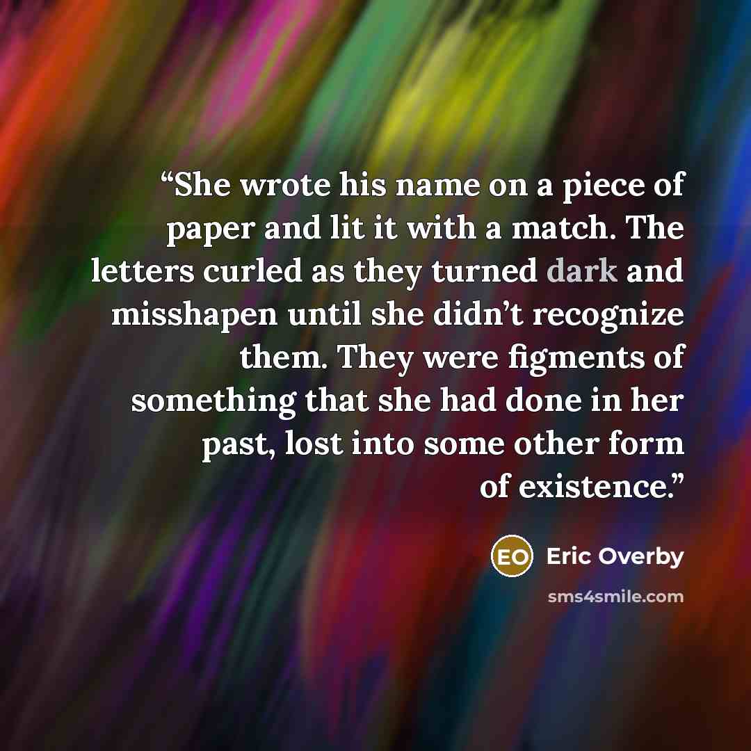 “She wrote his name on a piece of paper and lit it with a match. The letters curled as they turned dark and misshapen until she didn’t recognize them. They were figments of something that she had done in her past, lost into some other form of existence.” quote by Eric Overby
