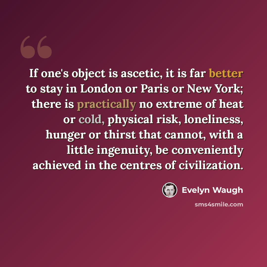 “If one's object is ascetic, it is far better to stay in London or Paris or New York; there is practically no extreme of heat or cold, physical risk, loneliness, hunger or thirst that cannot, with a little ingenuity, be conveniently achieved in the centres of civilization.” quote by Evelyn Waugh