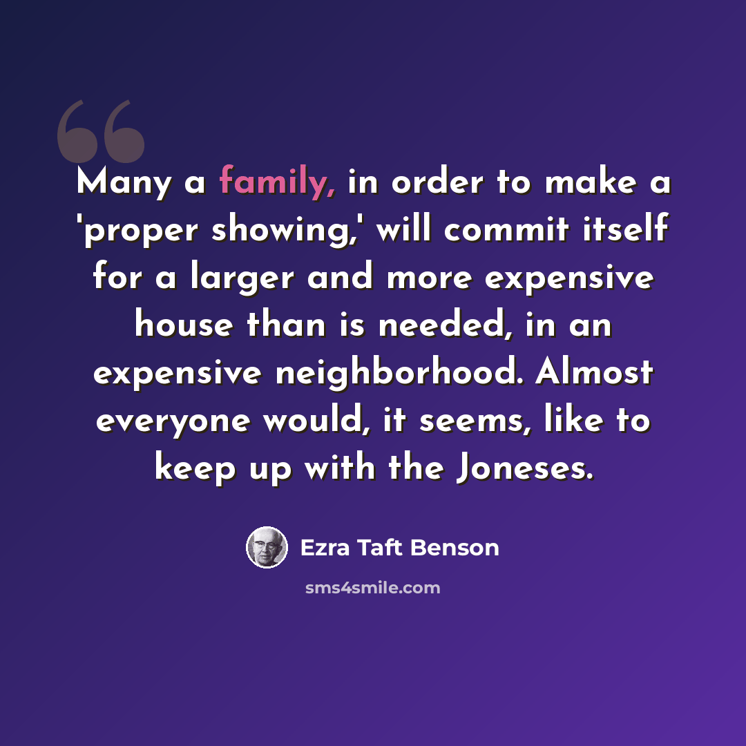 “Many a family, in order to make a 'proper showing,' will commit itself for a larger and more expensive house than is needed, in an expensive neighborhood. Almost everyone would, it seems, like to keep up with the Joneses.” quote by Ezra Taft Benson
