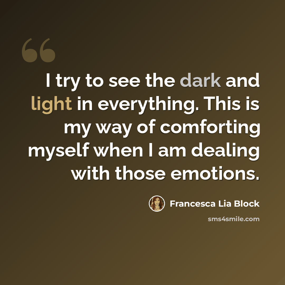 “I try to see the dark and light in everything. This is my way of comforting myself when I am dealing with those emotions.” quote by Francesca Lia Block