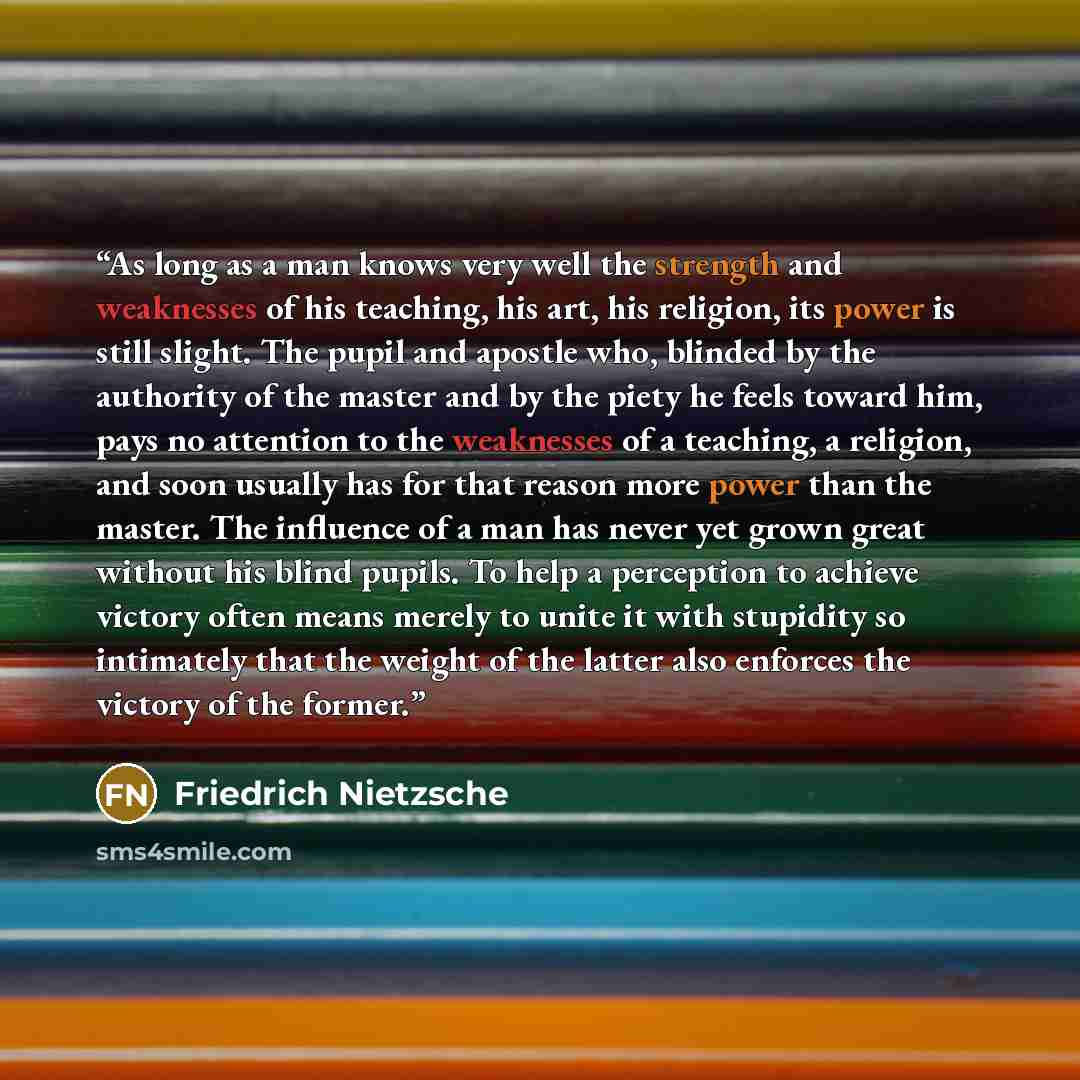 “As long as a man knows very well the strength and weaknesses of his teaching, his art, his religion, its power is still slight. The pupil and apostle who, blinded by the authority of the master and by the piety he feels toward him, pays no attention to the weaknesses of a teaching, a religion, and…” quote by Friedrich Nietzsche
