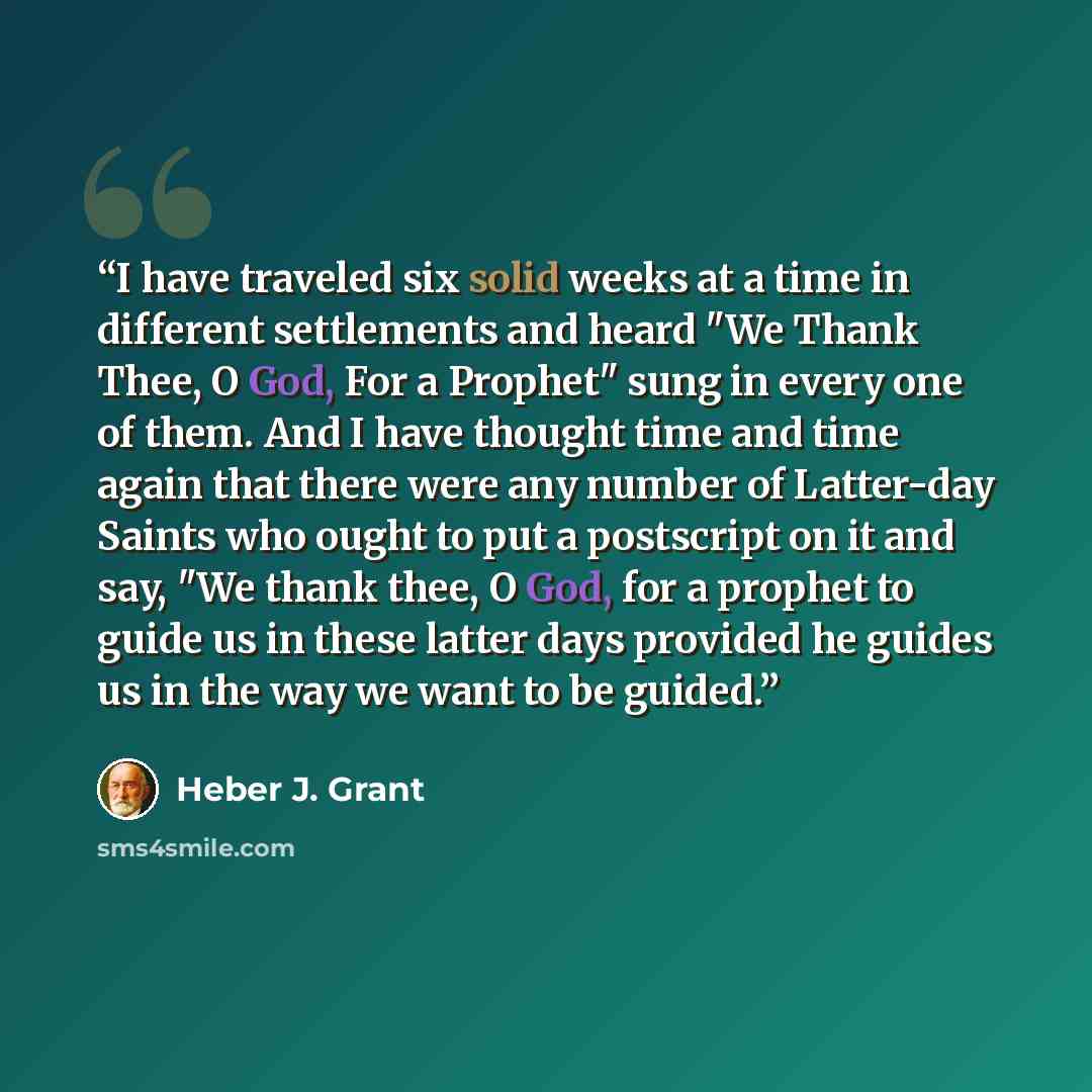 “I have traveled six solid weeks at a time in different settlements and heard "We Thank Thee, O God, For a Prophet" sung in every one of them. And I have thought time and time again that there were any number of Latter-day Saints who ought to put a postscript on it and say, "We thank thee, O God…” quote by Heber J. Grant