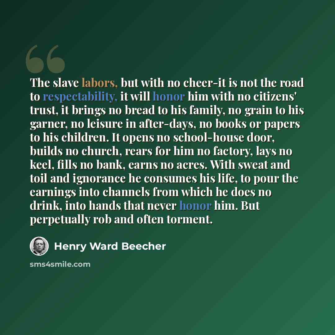 “The slave labors, but with no cheer-it is not the road to respectability, it will honor him with no citizens' trust, it brings no bread to his family, no grain to his garner, no leisure in after-days, no books or papers to his children. It opens no school-house door, builds no church, rears for…” quote by Henry Ward Beecher
