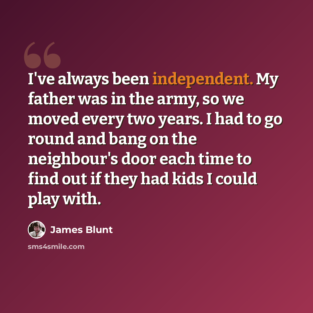 “I've always been independent. My father was in the army, so we moved every two years. I had to go round and bang on the neighbour's door each time to find out if they had kids I could play with.” quote by James Blunt