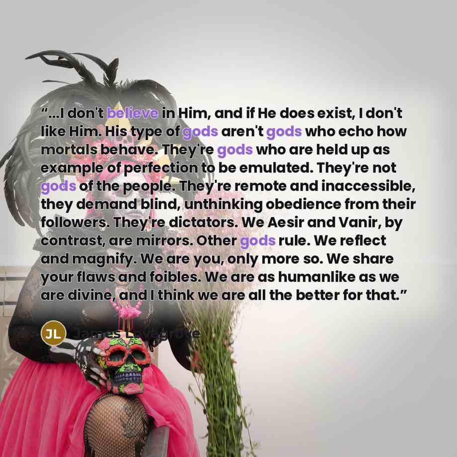 “...I don't believe in Him, and if He does exist, I don't like Him. His type of gods aren't gods who echo how mortals behave. They're gods who are held up as example of perfection to be emulated. They're not gods of the people. They're remote and inaccessible, they demand blind, unthinking…” quote by James Lovegrove