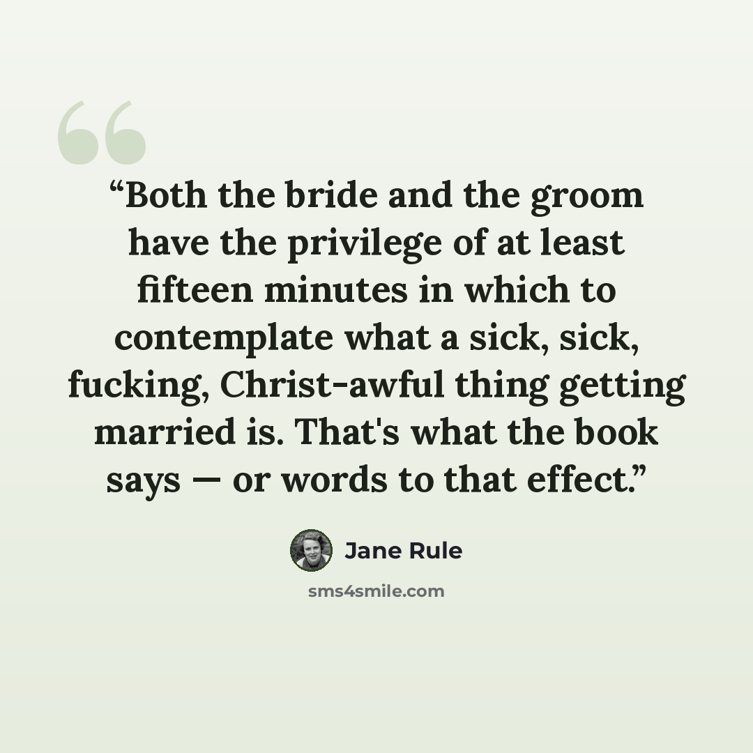 “Both the bride and the groom have the privilege of at least fifteen minutes in which to contemplate what a sick, sick, fucking, Christ-awful thing getting married is. That's what the book says — or words to that effect.” quote by Jane Rule