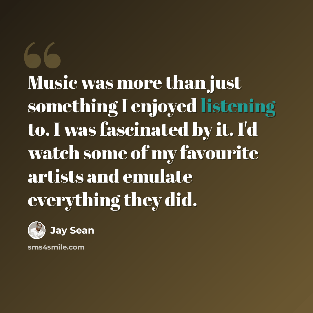 “Music was more than just something I enjoyed listening to. I was fascinated by it. I'd watch some of my favourite artists and emulate everything they did.” quote by Jay Sean