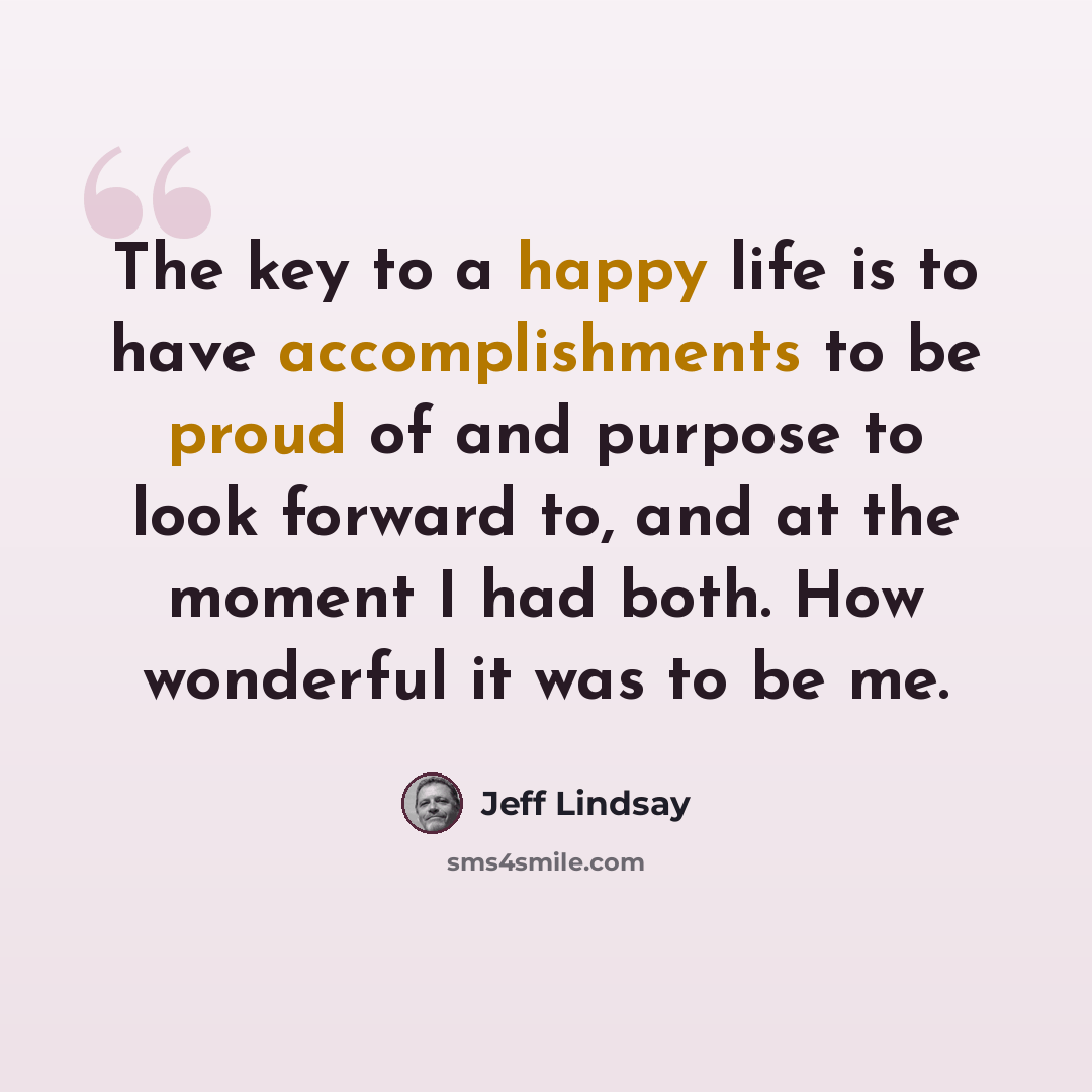 “The key to a happy life is to have accomplishments to be proud of and purpose to look forward to, and at the moment I had both. How wonderful it was to be me.” quote by Jeff Lindsay