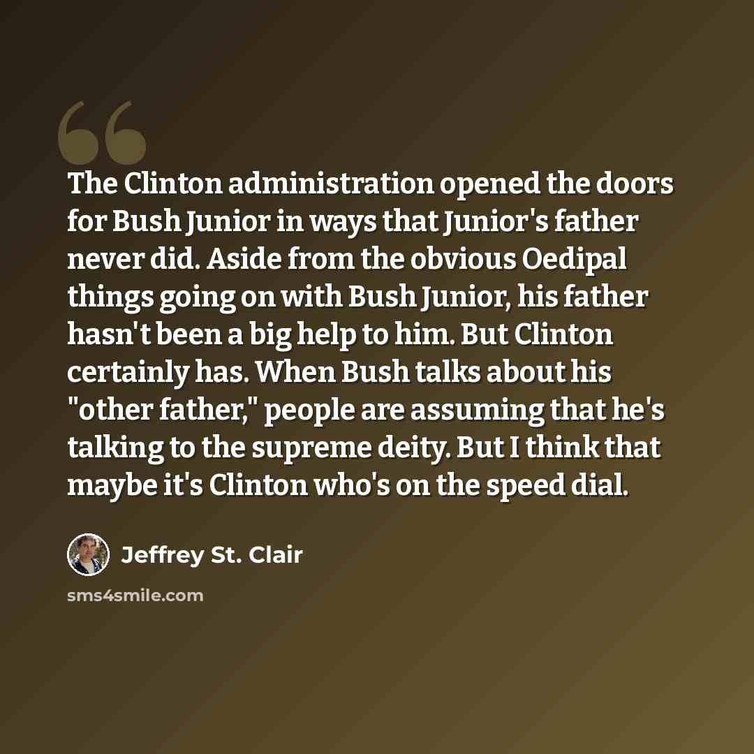 “The Clinton administration opened the doors for Bush Junior in ways that Junior's father never did. Aside from the obvious Oedipal things going on with Bush Junior, his father hasn't been a big help to him. But Clinton certainly has. When Bush talks about his "other father," people are assuming…” quote by Jeffrey St. Clair