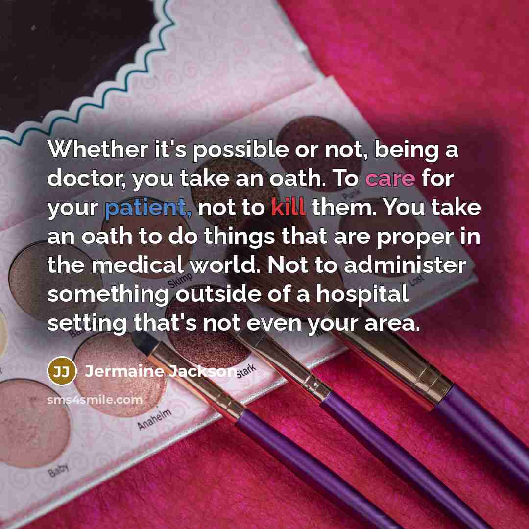“Whether it's possible or not, being a doctor, you take an oath. To care for your patient, not to kill them. You take an oath to do things that are proper in the medical world. Not to administer something outside of a hospital setting that's not even your area.” quote by Jermaine Jackson