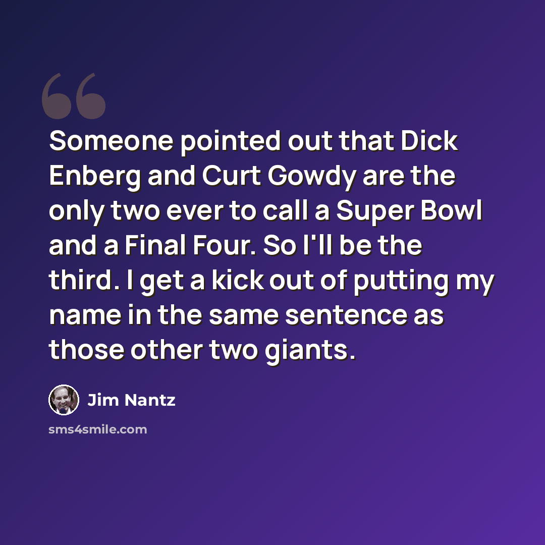 “Someone pointed out that Dick Enberg and Curt Gowdy are the only two ever to call a Super Bowl and a Final Four. So I'll be the third. I get a kick out of putting my name in the same sentence as those other two giants.” quote by Jim Nantz