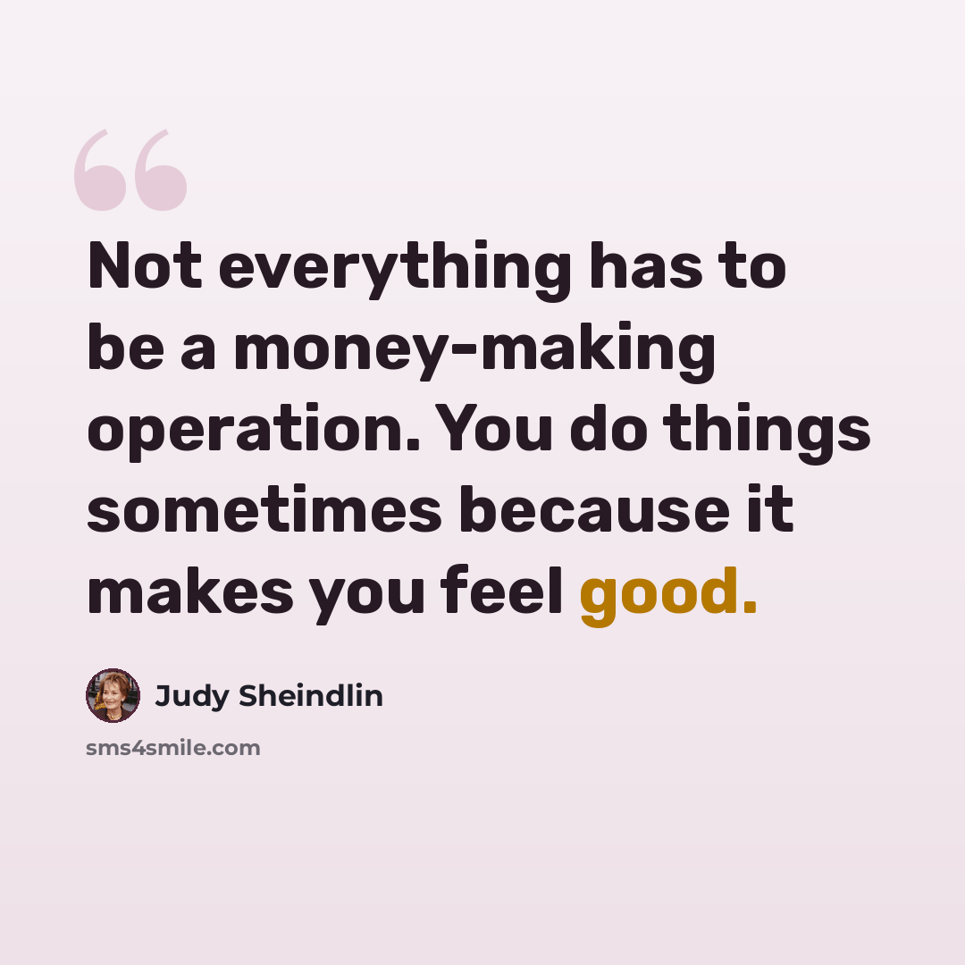 “Not everything has to be a money-making operation. You do things sometimes because it makes you feel good.” quote by Judy Sheindlin
