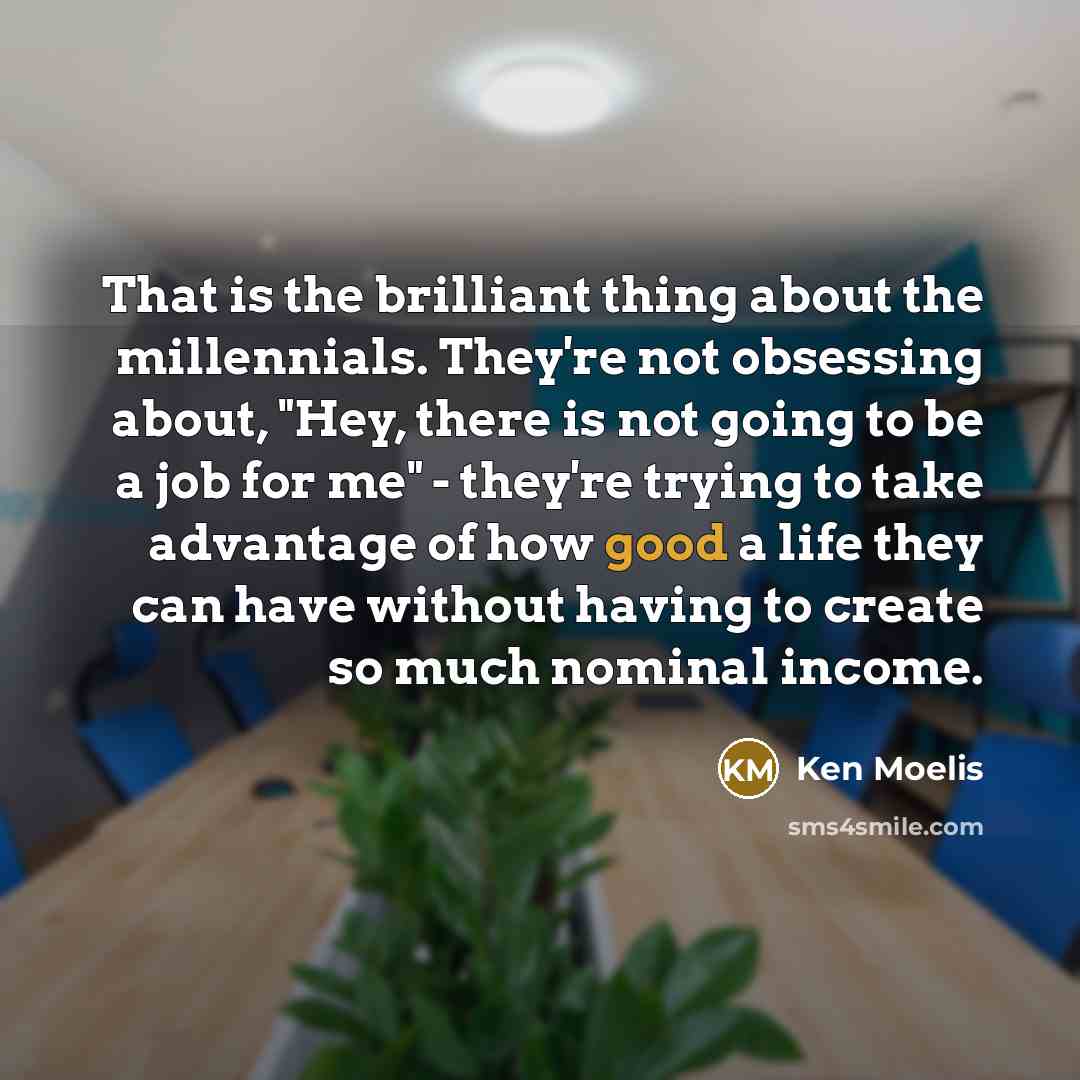 “That is the brilliant thing about the millennials. They're not obsessing about, "Hey, there is not going to be a job for me" - they're trying to take advantage of how good a life they can have without having to create so much nominal income.” quote by Ken Moelis