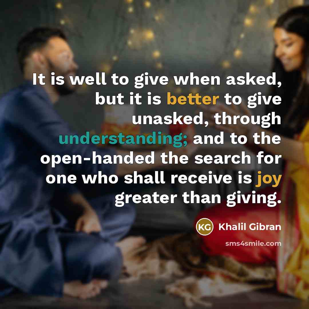 “It is well to give when asked, but it is better to give unasked, through understanding; and to the open-handed the search for one who shall receive is joy greater than giving.” quote by Khalil Gibran