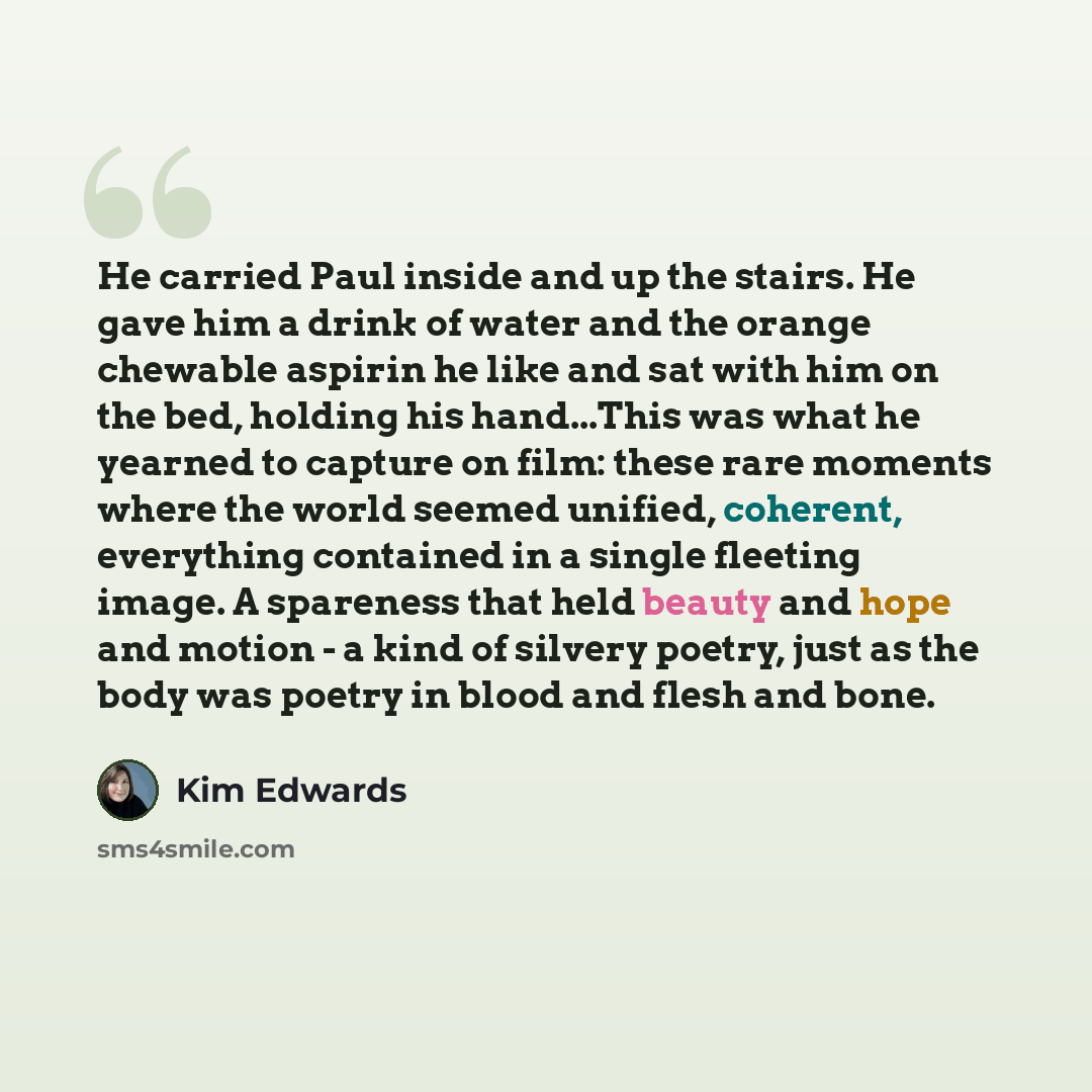 “He carried Paul inside and up the stairs. He gave him a drink of water and the orange chewable aspirin he like and sat with him on the bed, holding his hand...This was what he yearned to capture on film: these rare moments where the world seemed unified, coherent, everything contained in a single…” quote by Kim Edwards