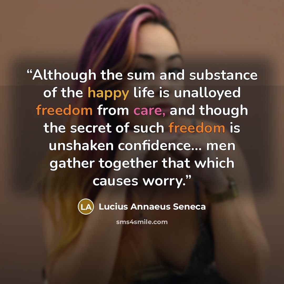 “Although the sum and substance of the happy life is unalloyed freedom from care, and though the secret of such freedom is unshaken confidence... men gather together that which causes worry.” quote by Lucius Annaeus Seneca