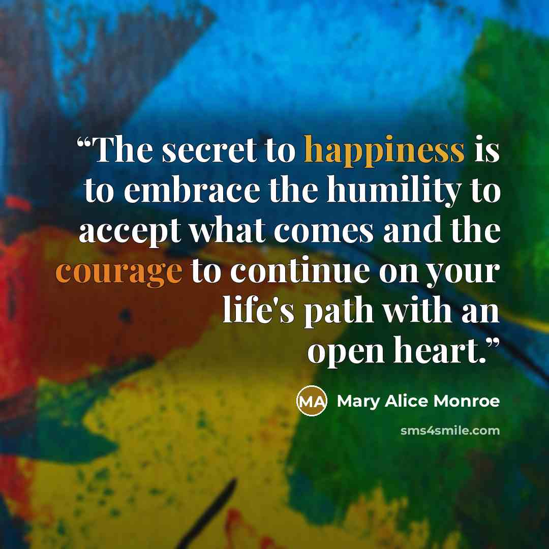 “The secret to happiness is to embrace the humility to accept what comes and the courage to continue on your life's path with an open heart.” quote by Mary Alice Monroe