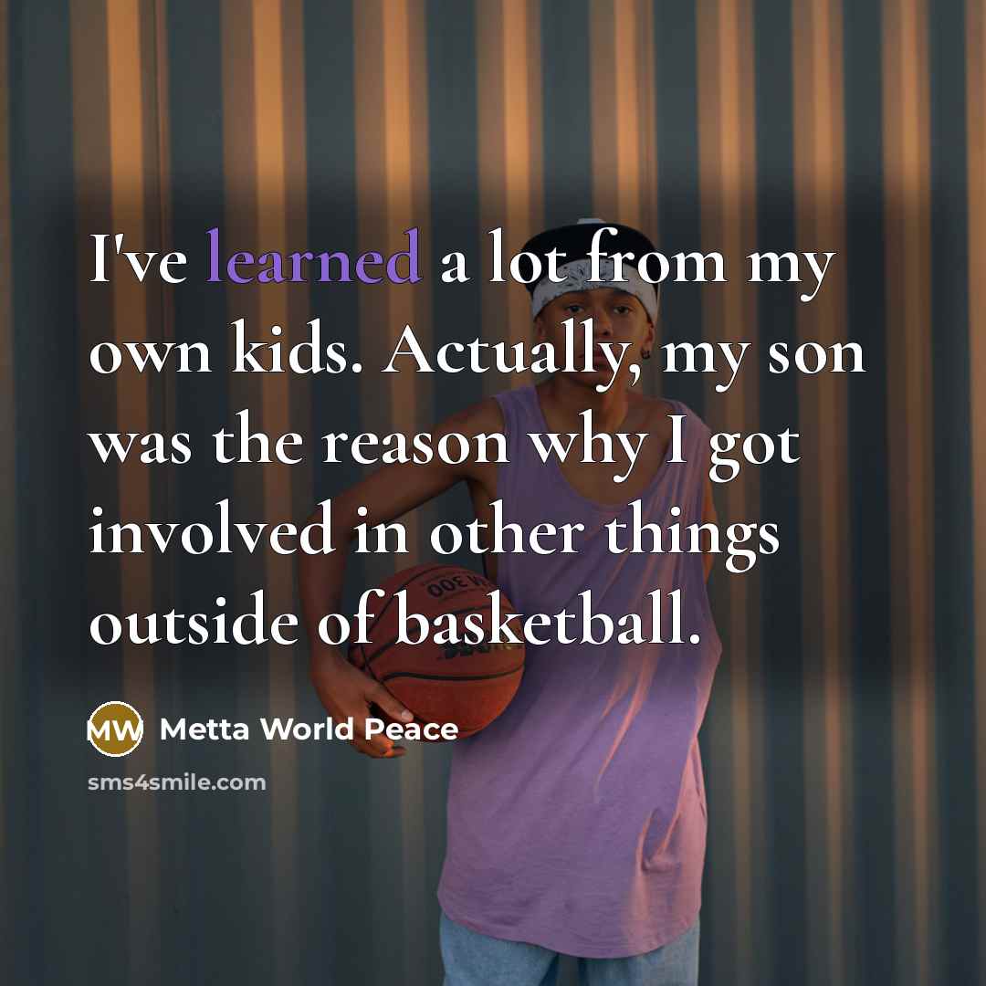 “I've learned a lot from my own kids. Actually, my son was the reason why I got involved in other things outside of basketball.” quote by Metta World Peace
