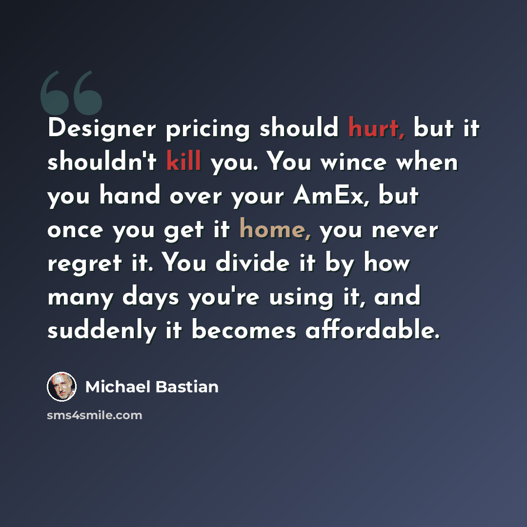 “Designer pricing should hurt, but it shouldn't kill you. You wince when you hand over your AmEx, but once you get it home, you never regret it. You divide it by how many days you're using it, and suddenly it becomes affordable.” quote by Michael Bastian