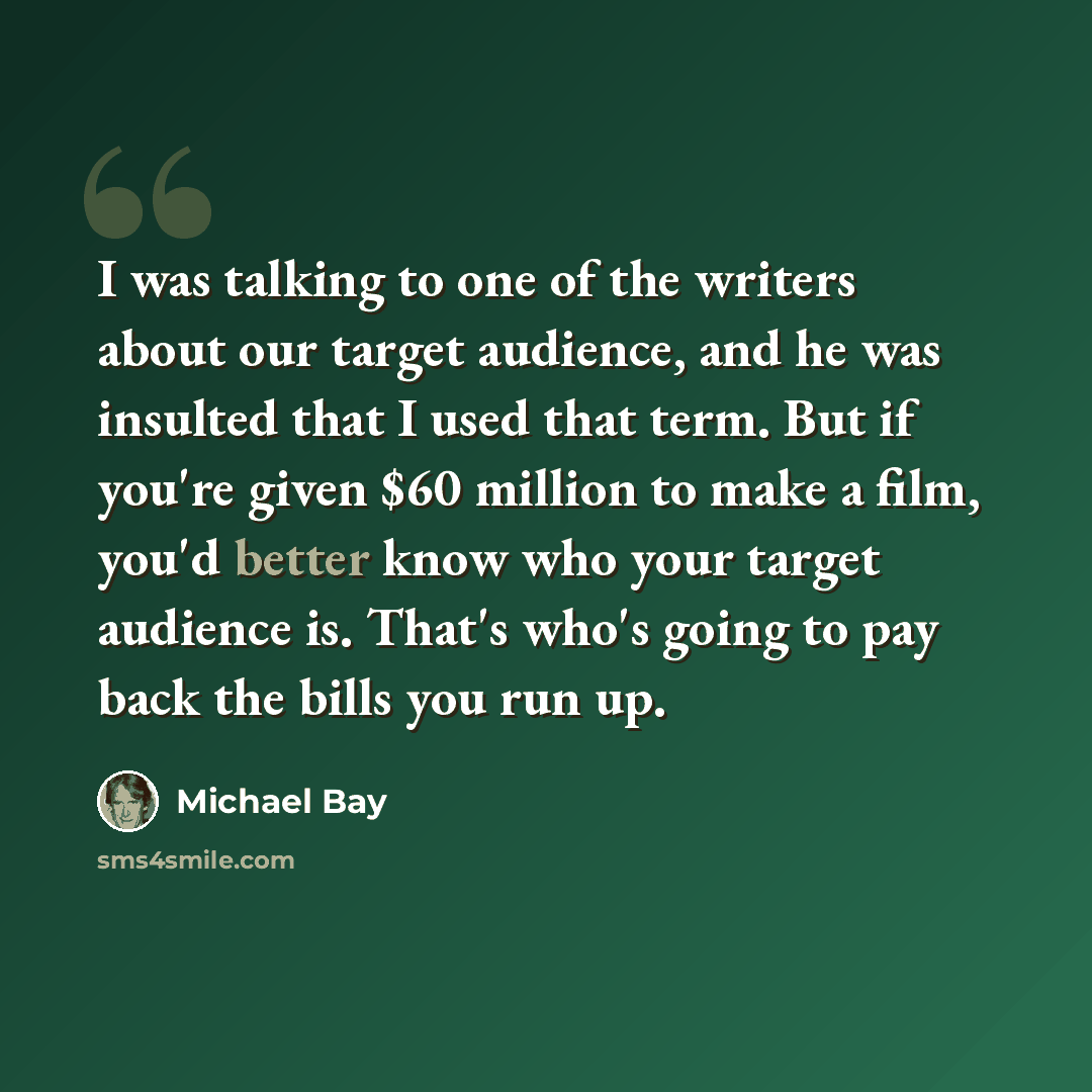 “I was talking to one of the writers about our target audience, and he was insulted that I used that term. But if you're given $60 million to make a film, you'd better know who your target audience is. That's who's going to pay back the bills you run up.” quote by Michael Bay