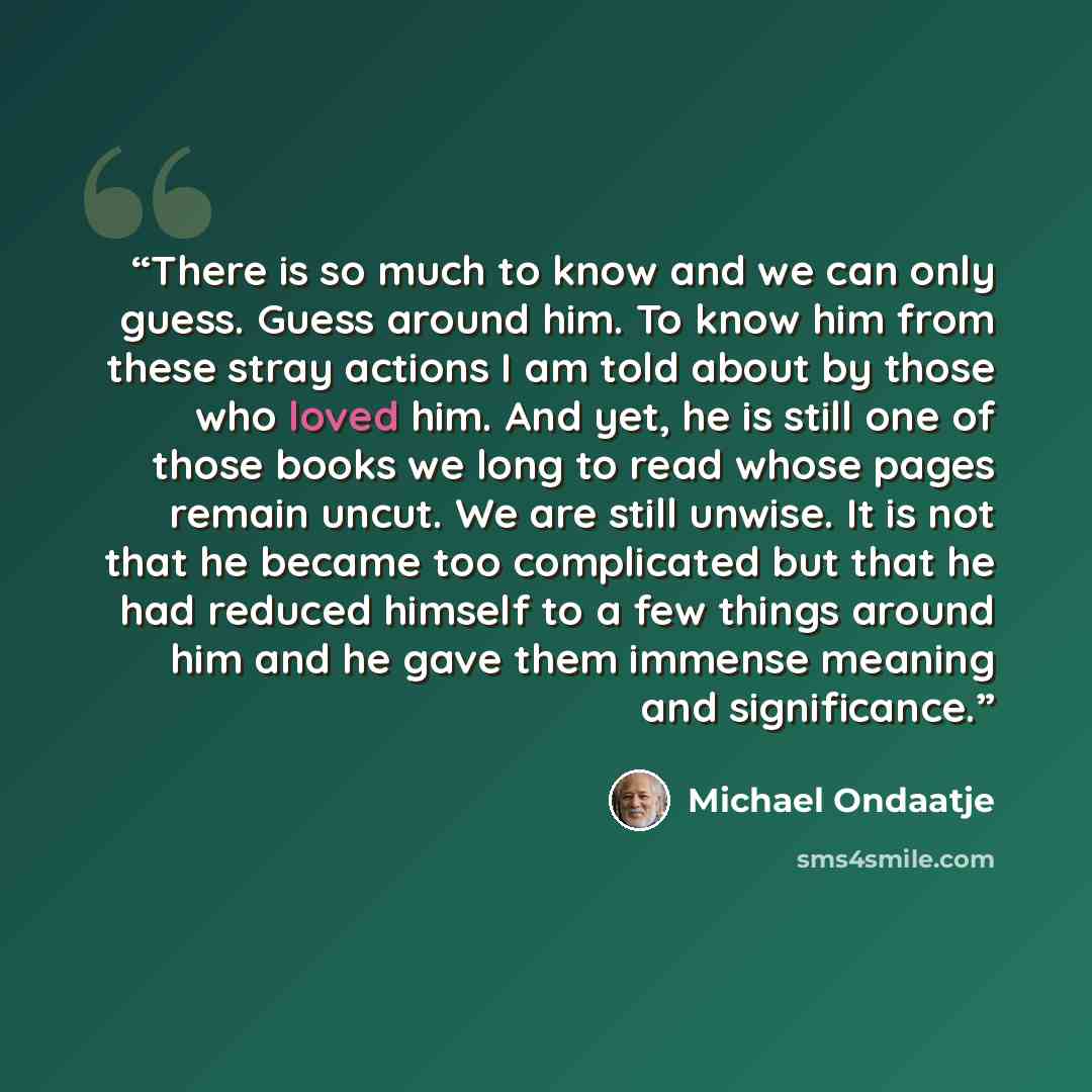 “There is so much to know and we can only guess. Guess around him. To know him from these stray actions I am told about by those who loved him. And yet, he is still one of those books we long to read whose pages remain uncut. We are still unwise. It is not that he became too complicated but that he…” quote by Michael Ondaatje