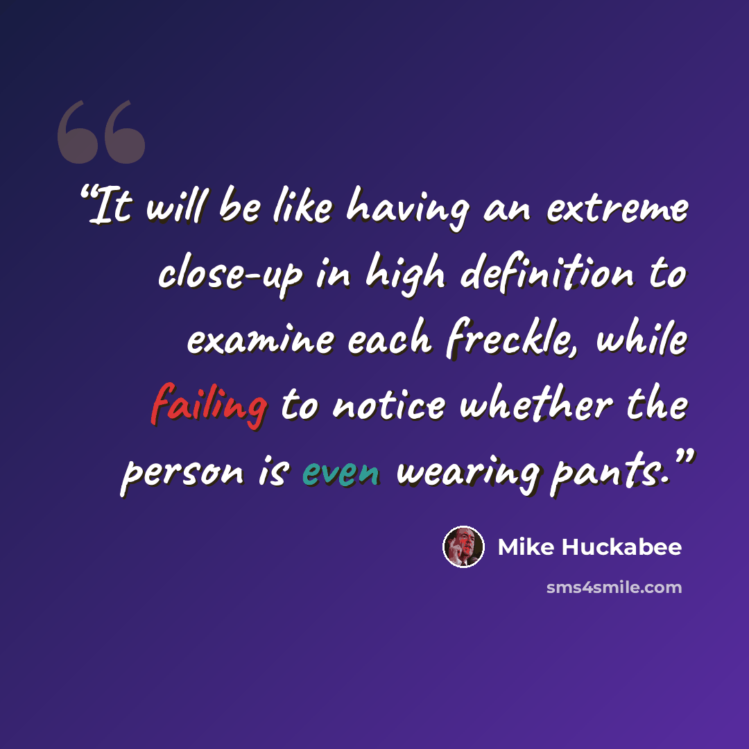 “It will be like having an extreme close-up in high definition to examine each freckle, while failing to notice whether the person is even wearing pants.” quote by Mike Huckabee