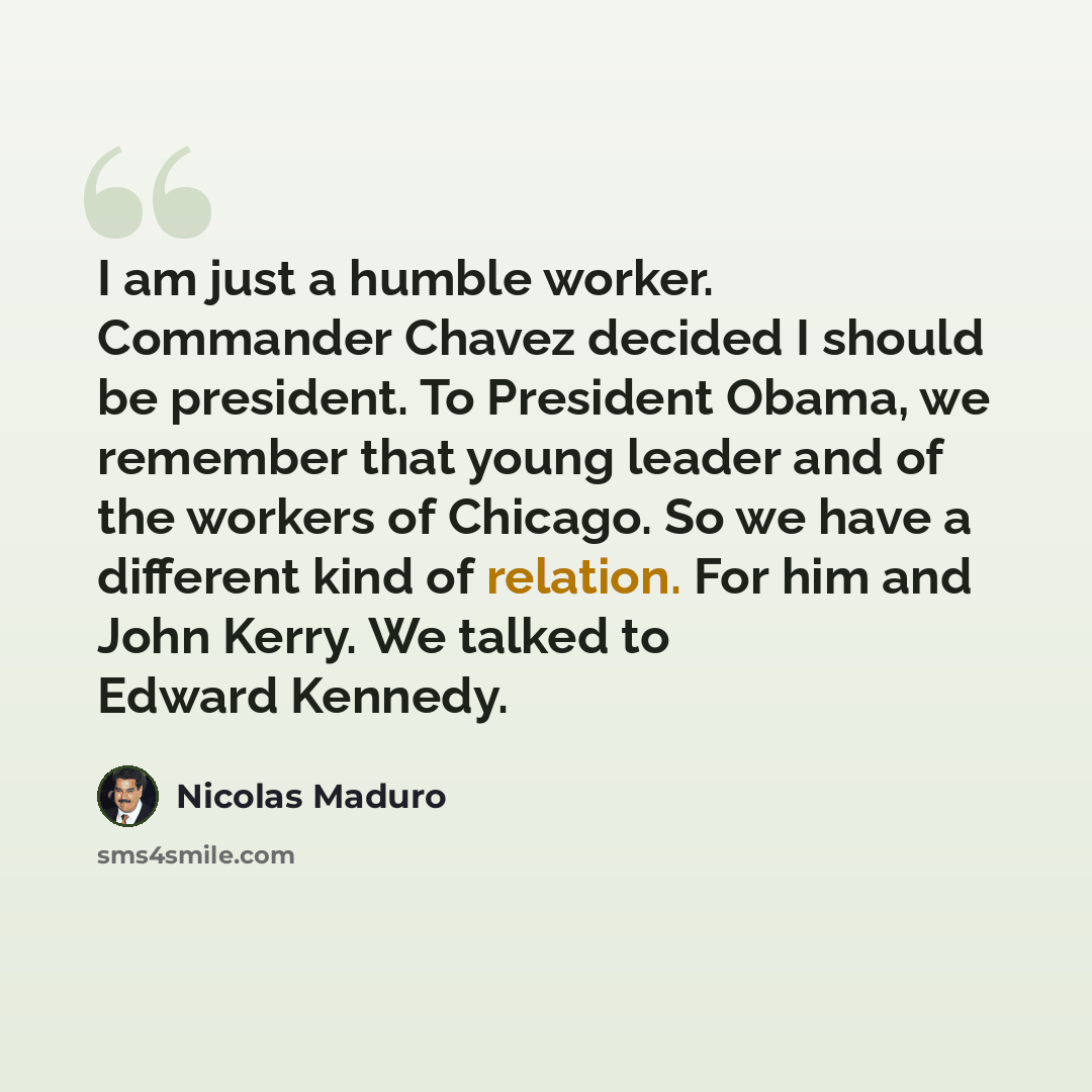 “I am just a humble worker. Commander Chavez decided I should be president. To President Obama, we remember that young leader and of the workers of Chicago. So we have a different kind of relation. For him and John Kerry. We talked to Edward Kennedy.” quote by Nicolas Maduro