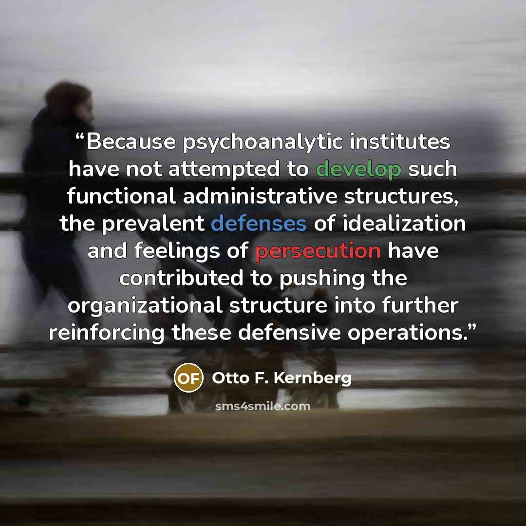 “Because psychoanalytic institutes have not attempted to develop such functional administrative structures, the prevalent defenses of idealization and feelings of persecution have contributed to pushing the organizational structure into further reinforcing these defensive operations.” quote by Otto F. Kernberg