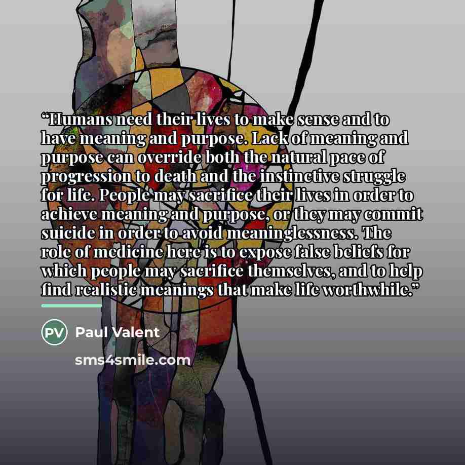 “Humans need their lives to make sense and to have meaning and purpose. Lack of meaning and purpose can override both the natural pace of progression to death and the instinctive struggle for life. People may sacrifice their lives in order to achieve meaning and purpose, or they may commit suicide…” quote by Paul Valent