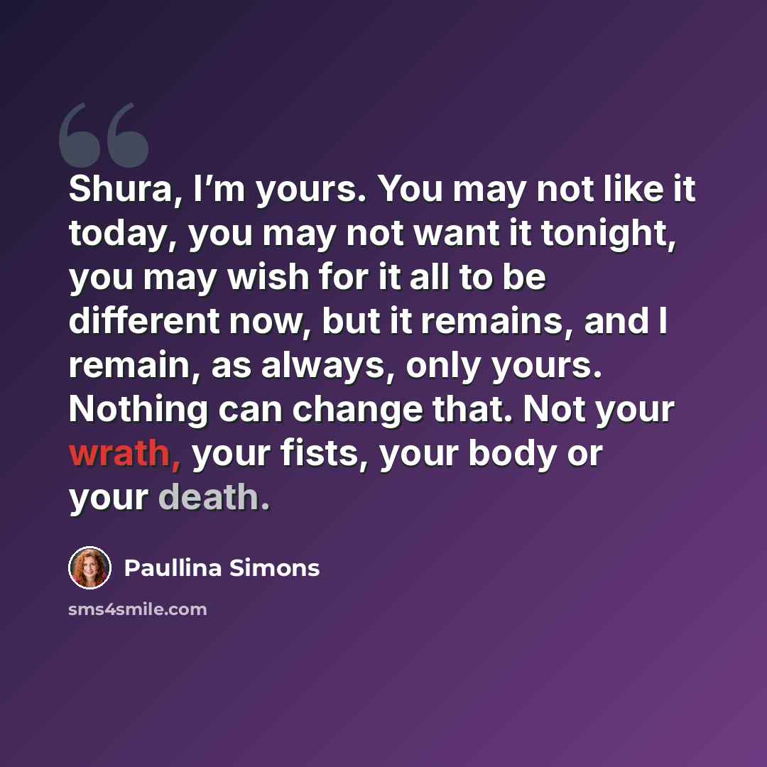 “Shura, I’m yours. You may not like it today, you may not want it tonight, you may wish for it all to be different now, but it remains, and I remain, as always, only yours. Nothing can change that. Not your wrath, your fists, your body or your death.” quote by Paullina Simons