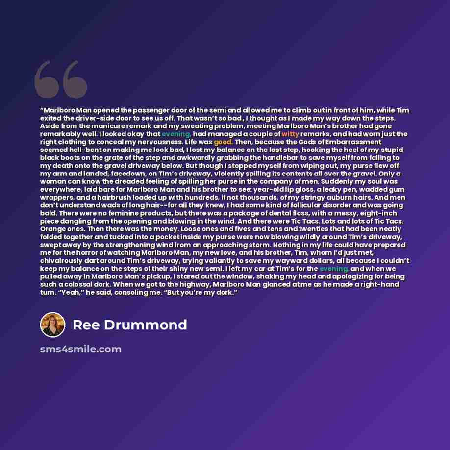 “Marlboro Man opened the passenger door of the semi and allowed me to climb out in front of him, while Tim exited the driver-side door to see us off. That wasn’t so bad , I thought as I made my way down the steps. Aside from the manicure remark and my sweating problem, meeting Marlboro Man’s…” quote by Ree Drummond