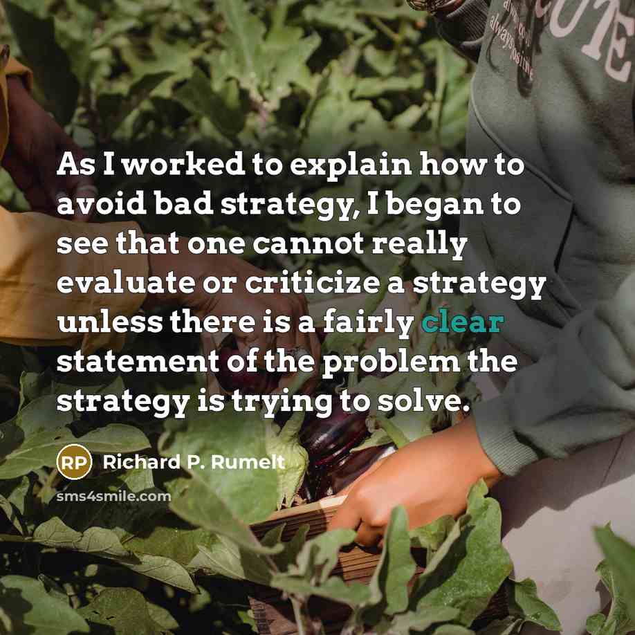 “As I worked to explain how to avoid bad strategy, I began to see that one cannot really evaluate or criticize a strategy unless there is a fairly clear statement of the problem the strategy is trying to solve.” quote by Richard P. Rumelt