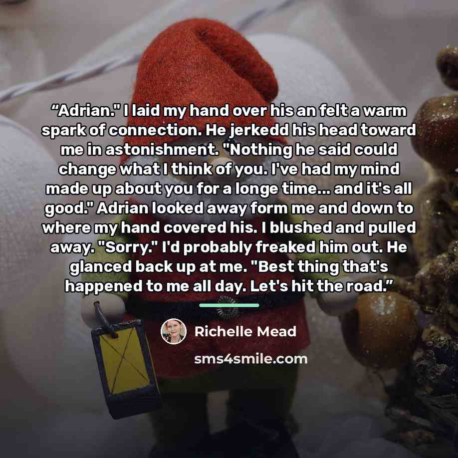 “Adrian." I laid my hand over his an felt a warm spark of connection. He jerkedd his head toward me in astonishment. "Nothing he said could change what I think of you. I've had my mind made up about you for a longe time... and it's all good." Adrian looked away form me and down to where my hand…” quote by Richelle Mead