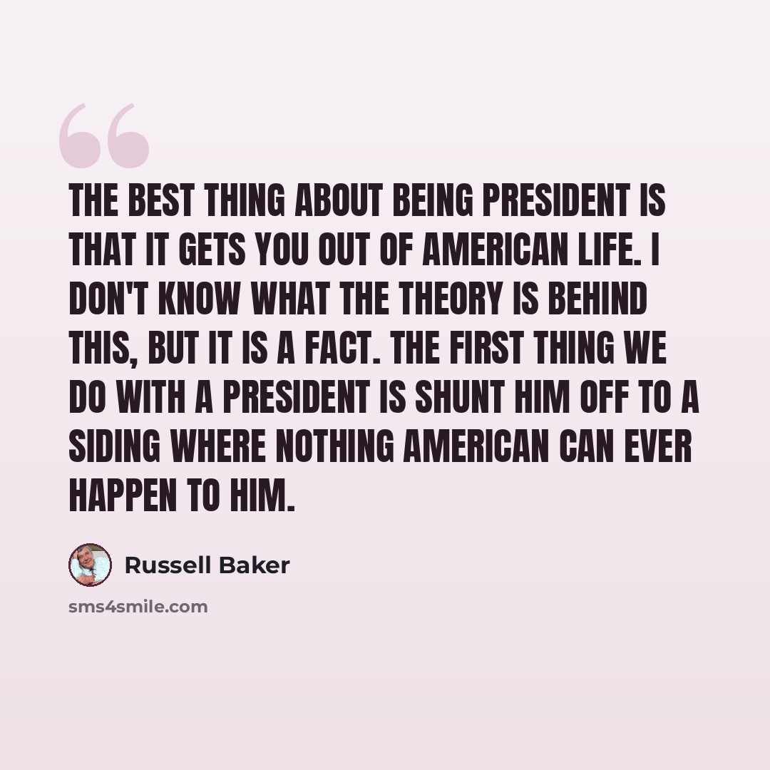 “The best thing about being President is that it gets you out of American life. I don't know what the theory is behind this, but it is a fact. The first thing we do with a President is shunt him off to a siding where nothing American can ever happen to him.” quote by Russell Baker