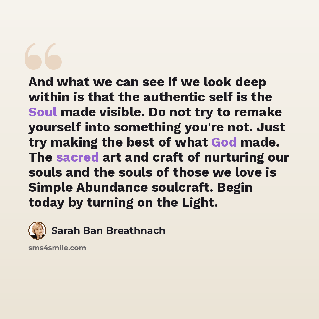 “And what we can see if we look deep within is that the authentic self is the Soul made visible. Do not try to remake yourself into something you're not. Just try making the best of what God made. The sacred art and craft of nurturing our souls and the souls of those we love is Simple Abundance…” quote by Sarah Ban Breathnach