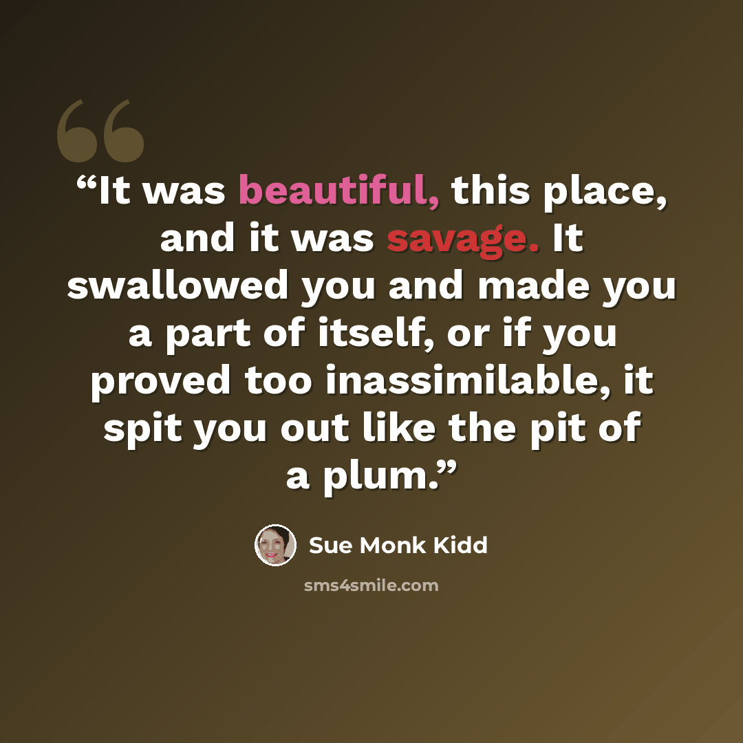 “It was beautiful, this place, and it was savage. It swallowed you and made you a part of itself, or if you proved too inassimilable, it spit you out like the pit of a plum.” quote by Sue Monk Kidd