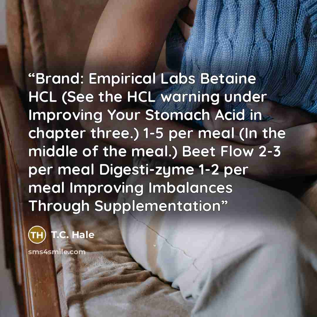 “Brand: Empirical Labs Betaine HCL (See the HCL warning under Improving Your Stomach Acid in chapter three.) 1-5 per meal (In the middle of the meal.) Beet Flow 2-3 per meal Digesti-zyme 1-2 per meal Improving Imbalances Through Supplementation” quote by T.C. Hale