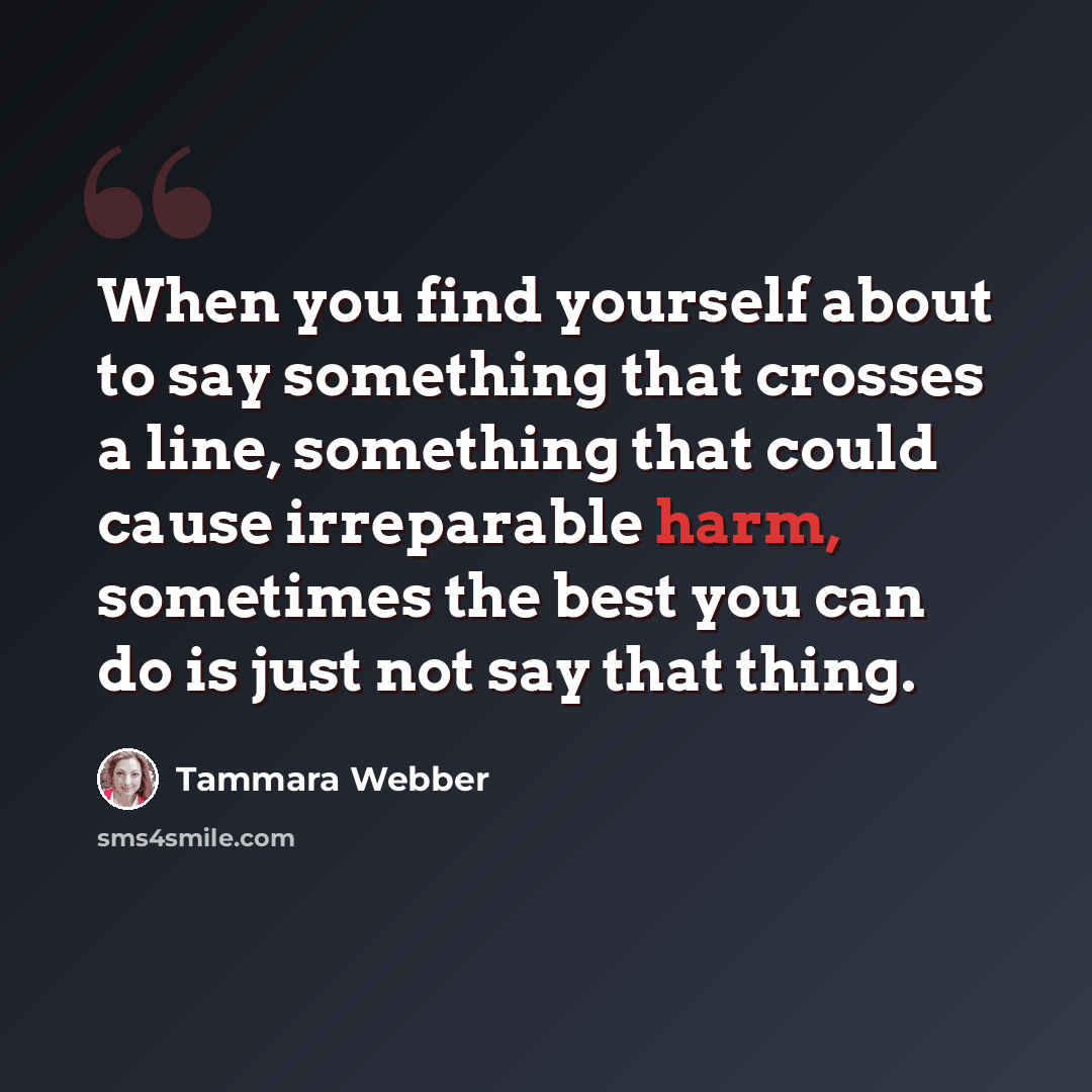 “When you find yourself about to say something that crosses a line, something that could cause irreparable harm, sometimes the best you can do is just not say that thing.” quote by Tammara Webber