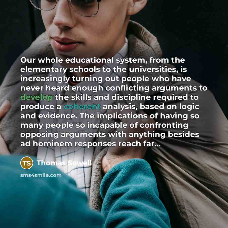 “Our whole educational system, from the elementary schools to the universities, is increasingly turning out people who have never heard enough conflicting arguments to develop the skills and discipline required to produce a coherent analysis, based on logic and evidence. The implications of having…” quote by Thomas Sowell