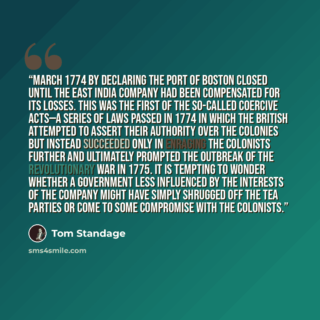 “March 1774 by declaring the port of Boston closed until the East India Company had been compensated for its losses. This was the first of the so-called Coercive Acts—a series of laws passed in 1774 in which the British attempted to assert their authority over the colonies but instead succeeded…” quote by Tom Standage