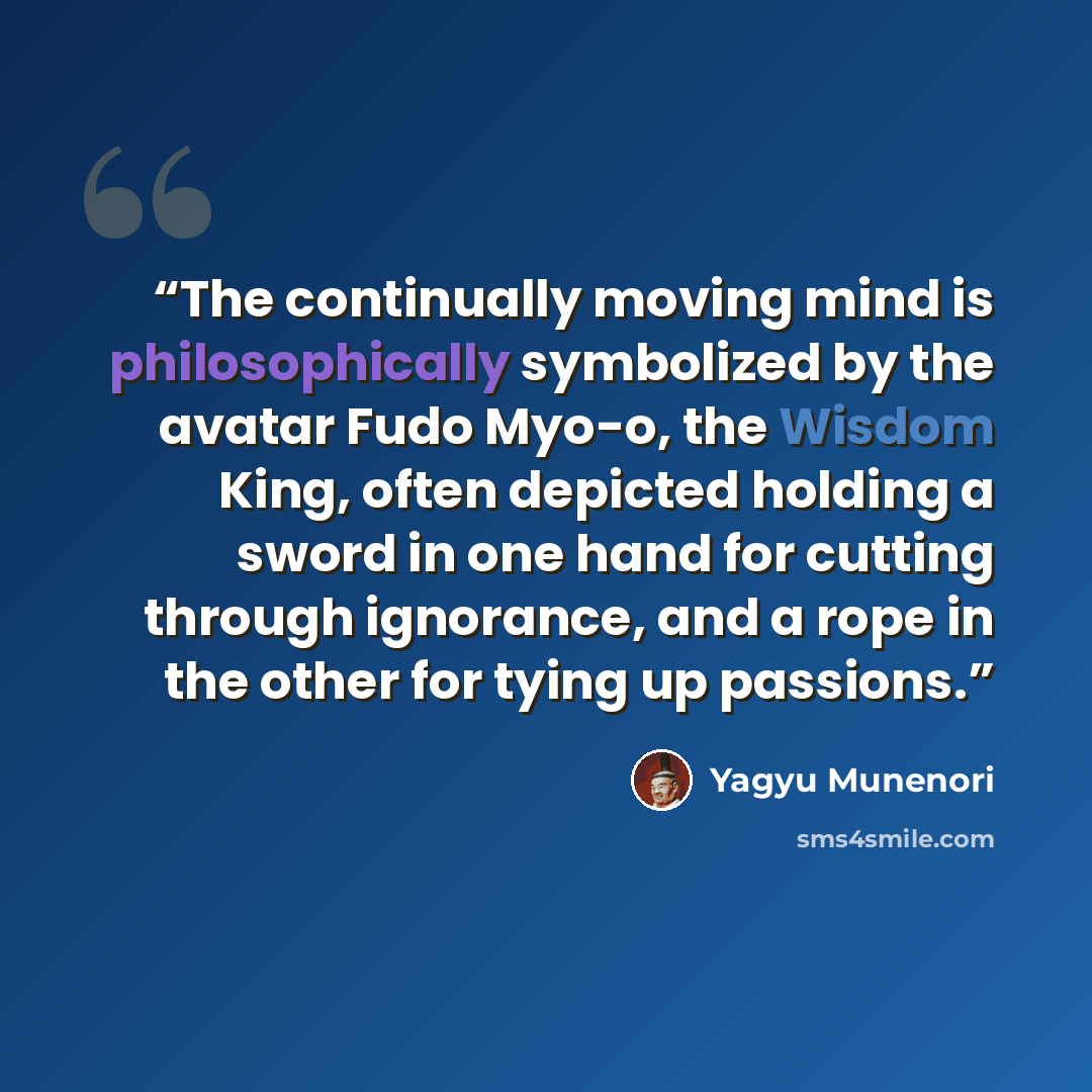 “The continually moving mind is philosophically symbolized by the avatar Fudo Myo-o, the Wisdom King, often depicted holding a sword in one hand for cutting through ignorance, and a rope in the other for tying up passions.” quote by Yagyu Munenori