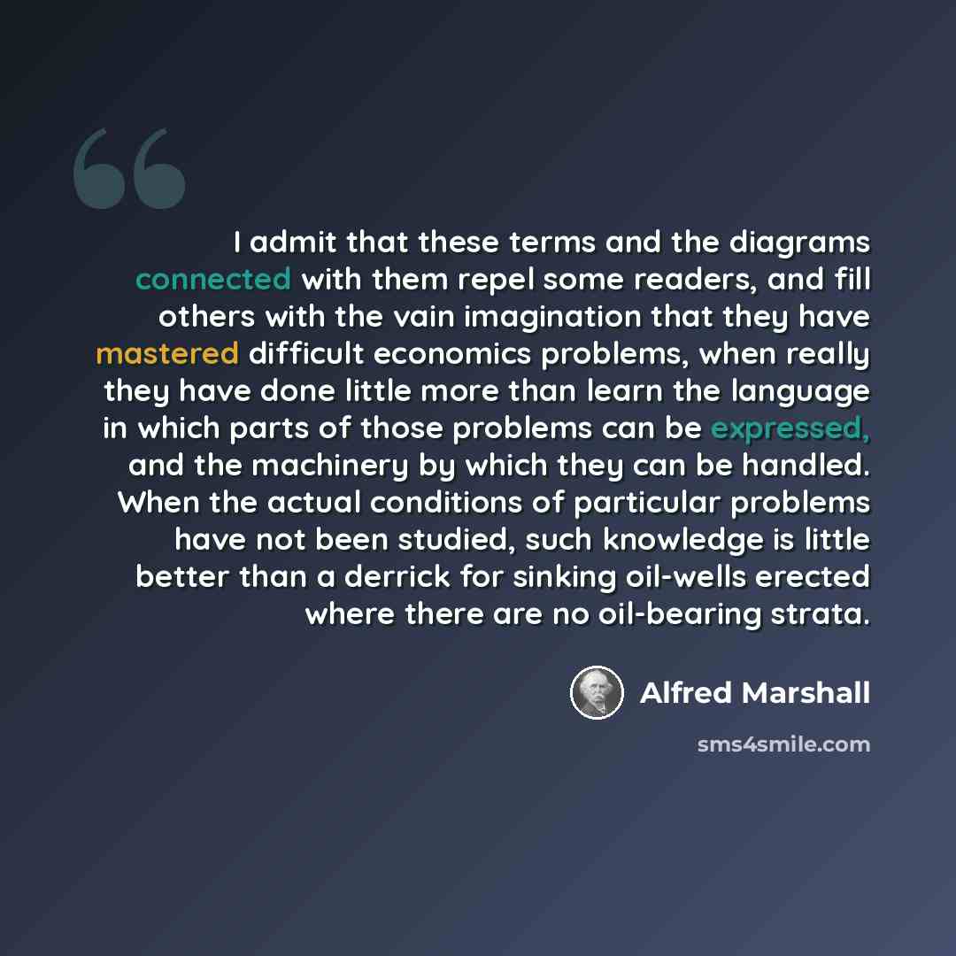 “I admit that these terms and the diagrams connected with them repel some readers, and fill others with the vain imagination that they have mastered difficult economics problems, when really they have done little more than learn the language in which parts of those problems can be expressed, and…” quote by Alfred Marshall