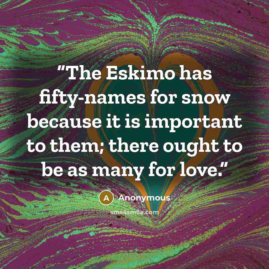 “The Eskimo has fifty-names for snow because it is important to them; there ought to be as many for love.” quote by Anonymous